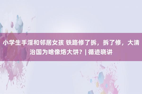 小学生手淫和邻居女孩 铁路修了拆，拆了修，大清治国为啥像烙大饼？| 循迹晓讲