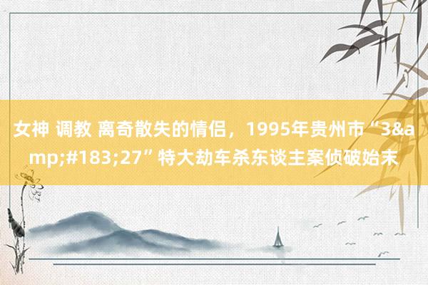 女神 调教 离奇散失的情侣，1995年贵州市“3&#183;27”特大劫车杀东谈主案侦破始末