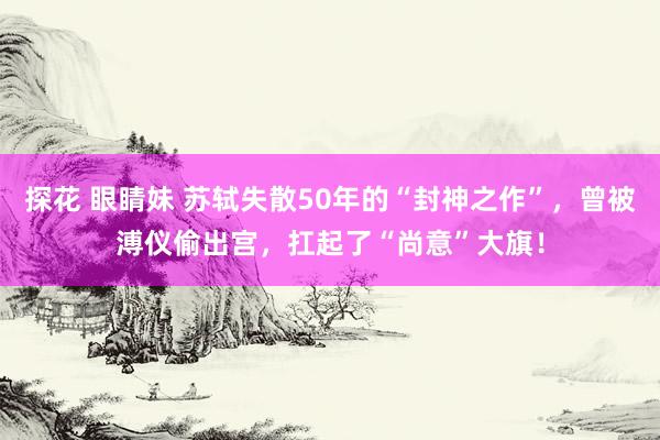 探花 眼睛妹 苏轼失散50年的“封神之作”，曾被溥仪偷出宫，扛起了“尚意”大旗！