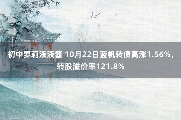 初中萝莉液液酱 10月22日蓝帆转债高涨1.56%，转股溢价率121.8%