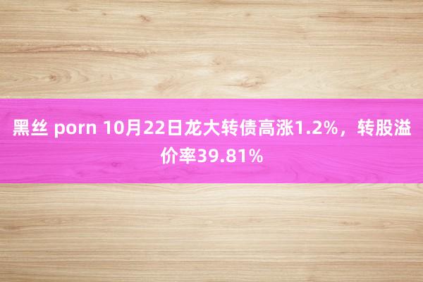 黑丝 porn 10月22日龙大转债高涨1.2%，转股溢价率39.81%