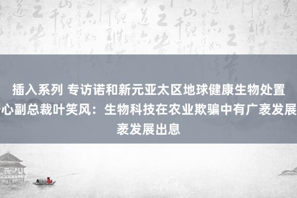 插入系列 专访诺和新元亚太区地球健康生物处置有野心副总裁叶笑风：生物科技在农业欺骗中有广袤发展出息