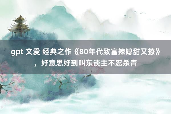 gpt 文爱 经典之作《80年代致富辣媳甜又撩》，好意思好到叫东谈主不忍杀青