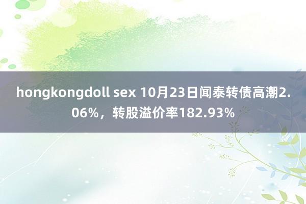 hongkongdoll sex 10月23日闻泰转债高潮2.06%，转股溢价率182.93%