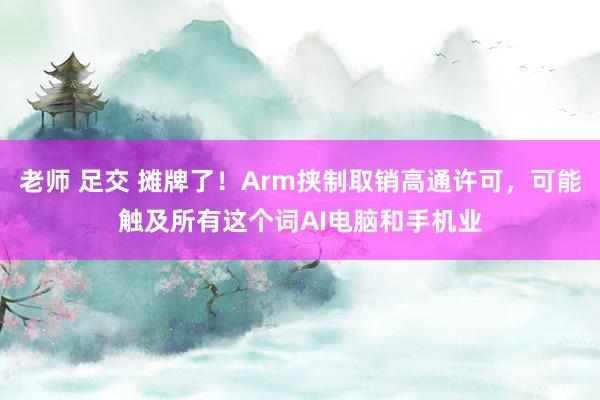 老师 足交 摊牌了！Arm挟制取销高通许可，可能触及所有这个词AI电脑和手机业