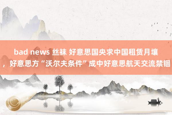 bad news 丝袜 好意思国央求中国租赁月壤，好意思方“沃尔夫条件”成中好意思航天交流禁锢