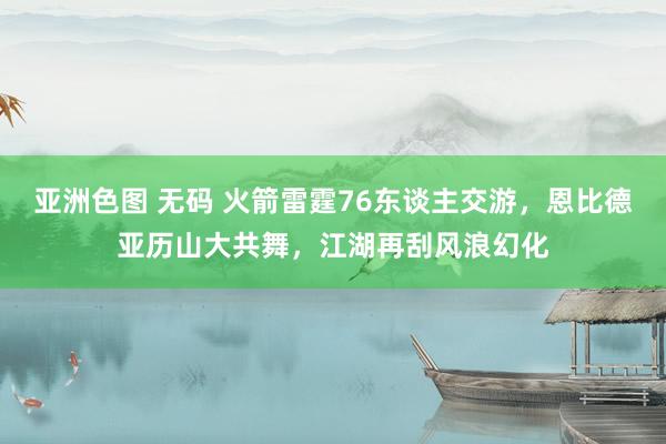 亚洲色图 无码 火箭雷霆76东谈主交游，恩比德亚历山大共舞，江湖再刮风浪幻化