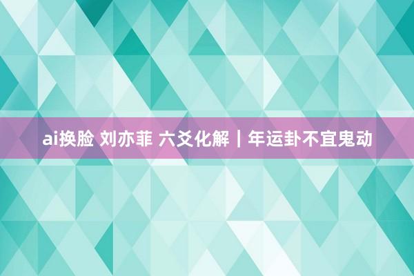 ai换脸 刘亦菲 六爻化解｜年运卦不宜鬼动