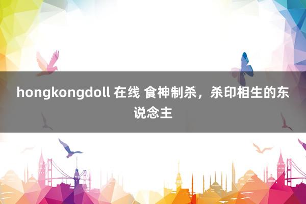 hongkongdoll 在线 食神制杀，杀印相生的东说念主