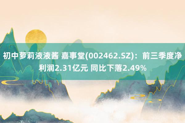 初中萝莉液液酱 嘉事堂(002462.SZ)：前三季度净利润2.31亿元 同比下落2.49%