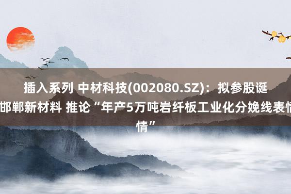 插入系列 中材科技(002080.SZ)：拟参股诞生邯郸新材料 推论“年产5万吨岩纤板工业化分娩线表情”