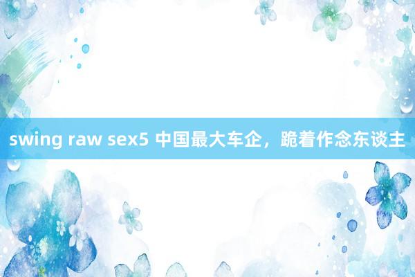 swing raw sex5 中国最大车企，跪着作念东谈主