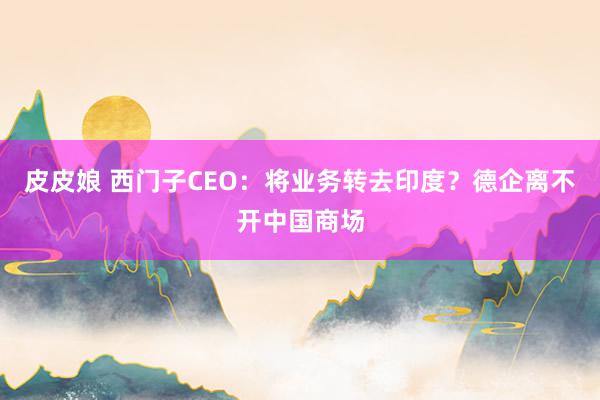 皮皮娘 西门子CEO：将业务转去印度？德企离不开中国商场