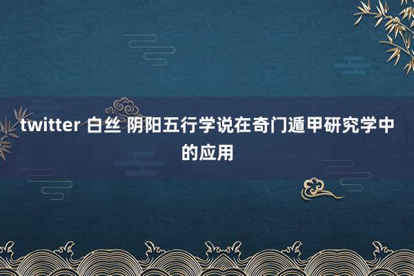 twitter 白丝 阴阳五行学说在奇门遁甲研究学中的应用