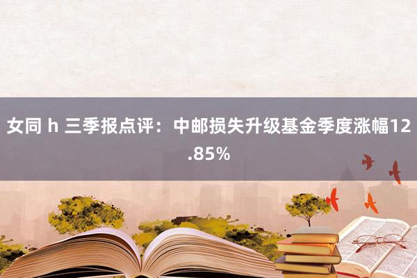 女同 h 三季报点评：中邮损失升级基金季度涨幅12.85%