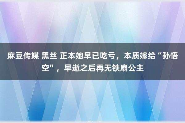 麻豆传媒 黑丝 正本她早已吃亏，本质嫁给“孙悟空”，早逝之后再无铁扇公主