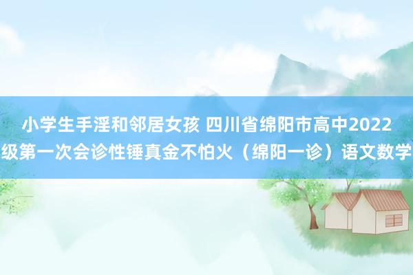 小学生手淫和邻居女孩 四川省绵阳市高中2022级第一次会诊性锤真金不怕火（绵阳一诊）语文数学