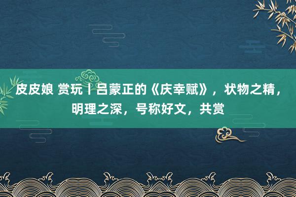 皮皮娘 赏玩丨吕蒙正的《庆幸赋》，状物之精，明理之深，号称好文，共赏