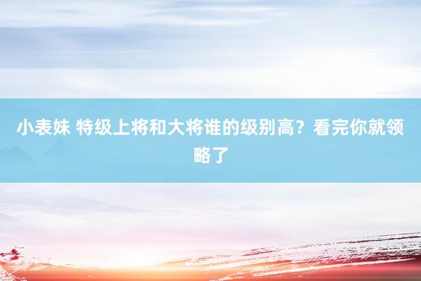 小表妹 特级上将和大将谁的级别高？看完你就领略了