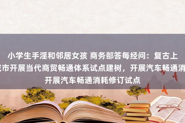 小学生手淫和邻居女孩 商务部答每经问：复古上海等20个城市开展当代商贸畅通体系试点建树，开展汽车畅通消耗修订试点