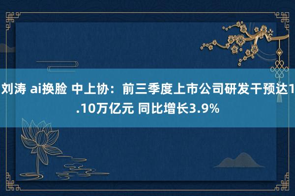 刘涛 ai换脸 中上协：前三季度上市公司研发干预达1.10万亿元 同比增长3.9%