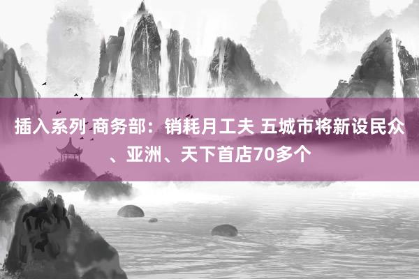 插入系列 商务部：销耗月工夫 五城市将新设民众、亚洲、天下首店70多个