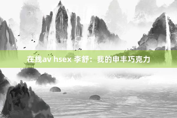 在线av hsex 李舒：我的申丰巧克力