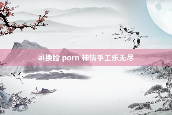 ai换脸 porn 神情手工乐无尽