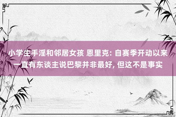 小学生手淫和邻居女孩 恩里克: 自赛季开动以来一直有东谈主说巴黎并非最好， 但这不是事实