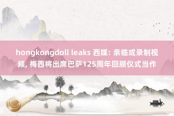 hongkongdoll leaks 西媒: 亲临或录制视频， 梅西将出席巴萨125周年回顾仪式当作