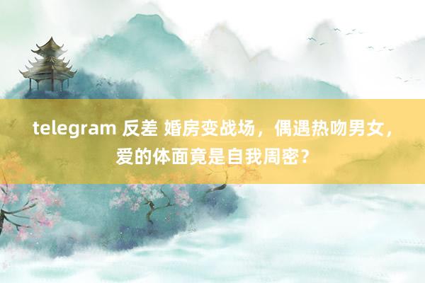 telegram 反差 婚房变战场，偶遇热吻男女，爱的体面竟是自我周密？