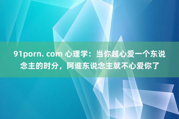 91porn. com 心理学：当你越心爱一个东说念主的时分，阿谁东说念主就不心爱你了