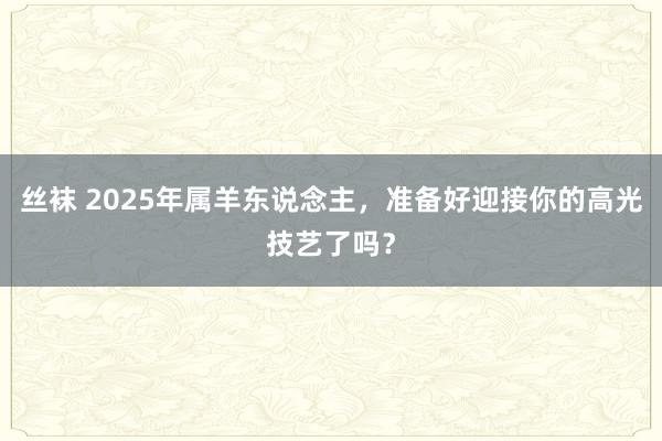 丝袜 2025年属羊东说念主，准备好迎接你的高光技艺了吗？