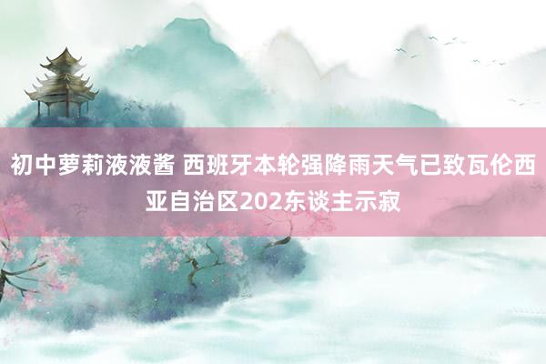 初中萝莉液液酱 西班牙本轮强降雨天气已致瓦伦西亚自治区202东谈主示寂