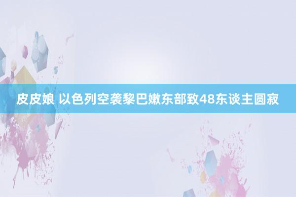 皮皮娘 以色列空袭黎巴嫩东部致48东谈主圆寂