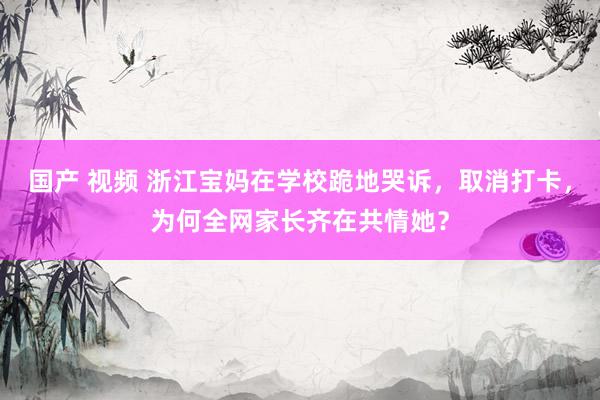 国产 视频 浙江宝妈在学校跪地哭诉，取消打卡，为何全网家长齐在共情她？