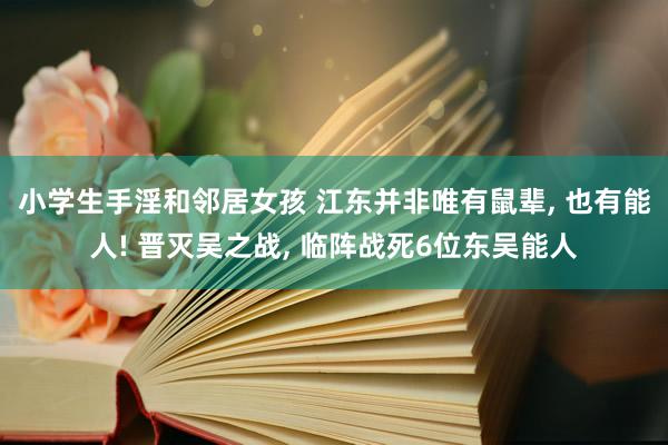 小学生手淫和邻居女孩 江东并非唯有鼠辈， 也有能人! 晋灭吴之战， 临阵战死6位东吴能人