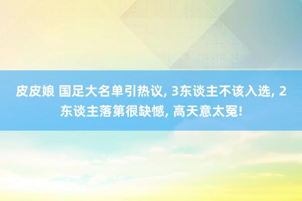 皮皮娘 国足大名单引热议， 3东谈主不该入选， 2东谈主落第很缺憾， 高天意太冤!