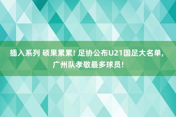 插入系列 硕果累累! 足协公布U21国足大名单， 广州队孝敬最多球员!