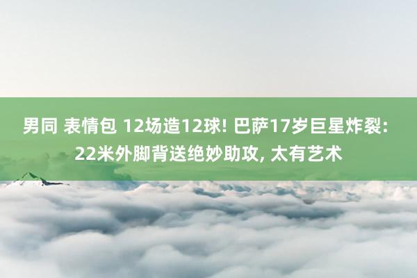 男同 表情包 12场造12球! 巴萨17岁巨星炸裂: 22米外脚背送绝妙助攻， 太有艺术