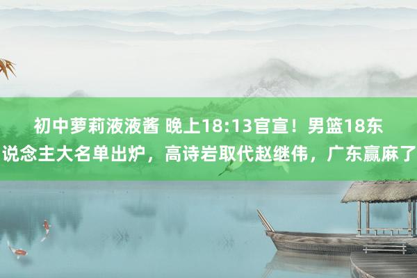 初中萝莉液液酱 晚上18:13官宣！男篮18东说念主大名单出炉，高诗岩取代赵继伟，广东赢麻了