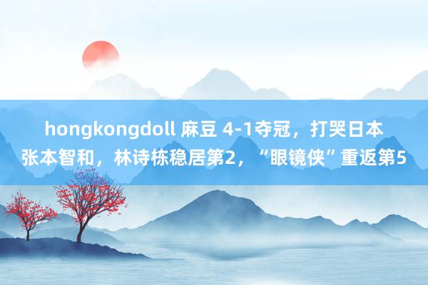 hongkongdoll 麻豆 4-1夺冠，打哭日本张本智和，林诗栋稳居第2，“眼镜侠”重返第5