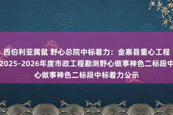 西伯利亚属鼠 野心总院中标着力：金寨县重心工程斥地惩处处2025-2026年度市政工程勘测野心做事神色二标段中标着力公示