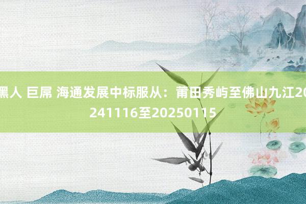 黑人 巨屌 海通发展中标服从：莆田秀屿至佛山九江20241116至20250115