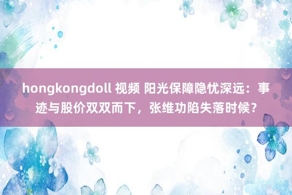 hongkongdoll 视频 阳光保障隐忧深远：事迹与股价双双而下，张维功陷失落时候？