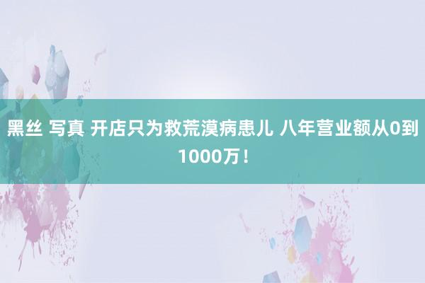 黑丝 写真 开店只为救荒漠病患儿 八年营业额从0到1000万！