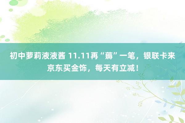 初中萝莉液液酱 11.11再“薅”一笔，银联卡来京东买金饰，每天有立减！