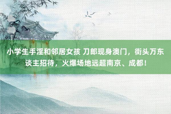 小学生手淫和邻居女孩 刀郎现身澳门，街头万东谈主招待，火爆场地远超南京、成都！