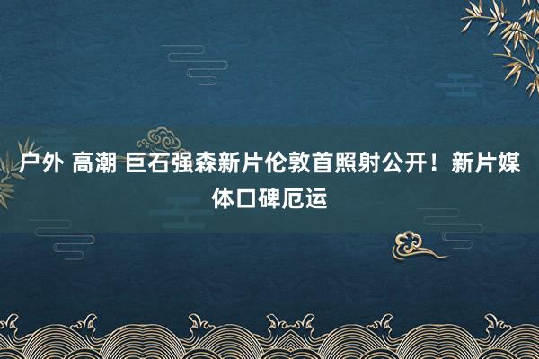 户外 高潮 巨石强森新片伦敦首照射公开！新片媒体口碑厄运