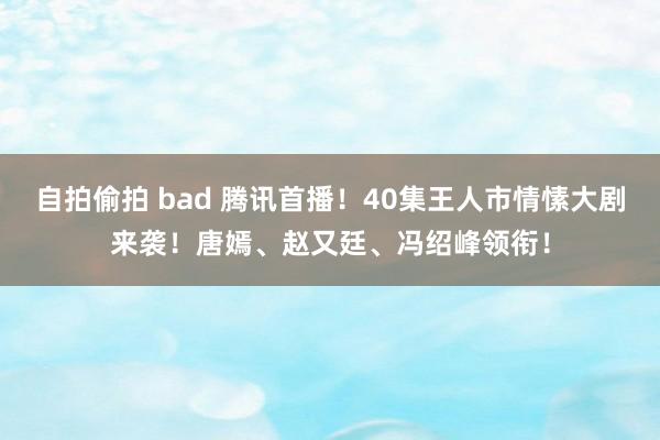 自拍偷拍 bad 腾讯首播！40集王人市情愫大剧来袭！唐嫣、赵又廷、冯绍峰领衔！